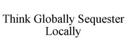 THINK GLOBALLY SEQUESTER LOCALLY trademark