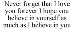 NEVER FORGET THAT I LOVE YOU FOREVER I HOPE YOU BELIEVE IN YOURSELF AS MUCH AS I BELIEVE IN YOU trademark