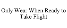 ONLY WEAR WHEN READY TO TAKE FLIGHT trademark