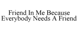 FRIEND IN ME BECAUSE EVERYBODY NEEDS A FRIEND trademark