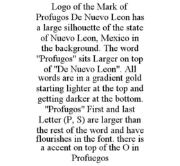 LOGO OF THE MARK OF PROFUGOS DE NUEVO LEON HAS A LARGE SILHOUETTE OF THE STATE OF NUEVO LEON, MEXICO IN THE BACKGROUND. THE WORD "PROFUGOS" SITS LARGER ON TOP OF "DE NUEVO LEON". ALL WORDS ARE IN A GRADIENT GOLD STARTING LIGHTER AT THE TOP AND GETTING DARKER AT THE BOTTOM. "PROFUGOS" FIRST AND LAST LETTER (P, S) ARE LARGER THAN THE REST OF THE WORD AND HAVE FLOURISHES IN THE FONT. THERE IS A ACCENT ON TOP OF THE O IN PROFUEGOS trademark