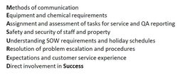 MEASURED METHODS OF COMMUNICATION EQUIPMENT AND CHEMICAL REQUIREMENTS ASSIGNMENT AND ASSESSMENT OF TASKS FOR SERVICE AND QA REPORTING SAFETY AND SECURITY OF STAFF AND PROPERTY UNDERSTANDING SOW REQUIREMENTS AND HOLIDAY SCHEDULES RESOLUTION OF PROBLEM ESCALATION AND PROCEDURES EXPECTATIONS AND CUSTOMER SERVICE EXPERIENCE DIRECT INVOLVEMENT IN SUCCESS trademark