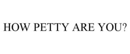 HOW PETTY ARE YOU? trademark