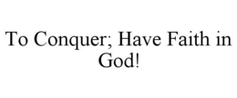TO CONQUER; HAVE FAITH IN GOD! trademark