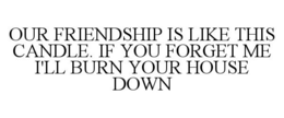 OUR FRIENDSHIP IS LIKE THIS CANDLE. IF YOU FORGET ME I'LL BURN YOUR HOUSE DOWN trademark