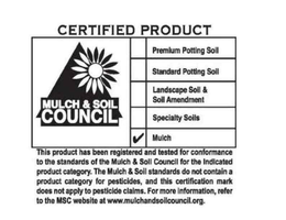 CERTIFIED PRODUCT MULCH & SOIL COUNCIL PREMIUM POTTING SOIL STANDARD POTTING SOIL LANDSCAPE SOIL & SOIL AMENDMENT SPECIALTY SOILS MULCH THIS PRODUCT HAS BEEN REGISTERED AND TESTED FOR CONFORMANCE TO THE STANDARDS OF THE MULCH & SOIL COUNCIL FOR THE INDICATED PRODUCT CATEGORY. THE MULCH & SOIL STANDARDS DO NOT CONTAIN A PRODUCT CATEGORY FOR PESTICIDES, AND THIS CERTIFICATION MARK DOES NOT APPLY TO PESTICIDE CLAIMS. FOR MORE INFORMATION, REFER TO THE MSC WEB SITE AT WWW.MULCHANDSOILCOUNCIL.ORG. trademark