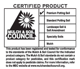 CERTIFIED PRODUCT MULCH & SOIL COUNCIL PREMIUM POTTING SOIL STANDARD POTTING SOIL LANDSCAPE SOIL & SOIL AMENDMENT SPECIALTY SOILS MULCH THIS PRODUCT HAS BEEN REGISTERED AND TESTED FOR CONFORMANCE TO THE STANDARDS OF THE MULCH & SOIL COUNCIL FOR THE INDICATED PRODUCT CATEGORY. THE MULCH & SOIL STANDARDS DO NOT CONTAIN A PRODUCT CATEGORY FOR PESTICIDES, AND THIS CERTIFICATION MARK DOES NOT APPLY TO PESTICIDE CLAIMS. FOR MORE INFORMATION, REFER TO THE MSC WEB SITE AT WWW.MULCHANDSOILCOUNCIL.ORG. trademark
