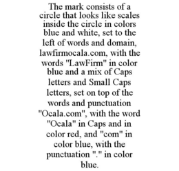THE MARK CONSISTS OF A CIRCLE THAT LOOKS LIKE SCALES INSIDE THE CIRCLE IN COLORS BLUE AND WHITE, SET TO THE LEFT OF WORDS AND DOMAIN, LAWFIRMOCALA.COM, WITH THE WORDS "LAWFIRM" IN COLOR BLUE AND A MIX OF CAPS LETTERS AND SMALL CAPS LETTERS, SET ON TOP OF THE WORDS AND PUNCTUATION "OCALA.COM", WITH THE WORD "OCALA" IN CAPS AND IN COLOR RED, AND "COM" IN COLOR BLUE, WITH THE PUNCTUATION "." IN COLOR BLUE. trademark