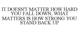 IT DOESN'T MATTER HOW HARD YOU FALL DOWN, WHAT MATTERS IS HOW STRONG YOU STAND BACK UP trademark