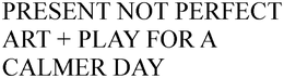 PRESENT NOT PERFECT ART + PLAY FOR A CALMER DAY trademark