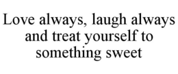 LOVE ALWAYS, LAUGH ALWAYS AND TREAT YOURSELF TO SOMETHING SWEET trademark