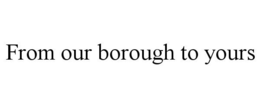 FROM OUR BOROUGH TO YOURS trademark