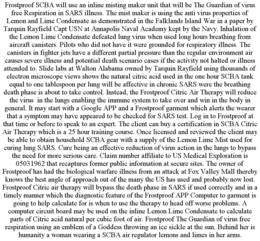 FROSTPROOF SCBA WILL USE AN INLINE MISTING MAKER UNIT THAT WILL BE THE GUARDIAN OF VIRUS FREE RESPIRATION IN SARS ILLNESS. THE MIST MAKER IS USING THE ANTI VIRUS PROPERTIES OF LEMON AND LIME CONDENSATE AS DEMONSTRATED IN THE FALKLANDS ISLAND WAR IN A PAPER BY TARQUIN RAYFIELD CAPT USN AT ANNAPOLIS NAVAL ACADEMY KEPT BY THE NAVY. INHALATION OF THE LEMON LIME CONDENSATE DEFEATED LUNG VIRUS WHEN USED LONG HOURS BREATHING FROM AIRCRAFT CANISTERS. PILOTS WHO DID NOT HAVE IT WERE GROUNDED FOR RESPIRATORY ILLNESS. THE CANISTERS IN FIGHTER JETS HAVE A DIFFERENT PARTIAL PRESSURE THAN THE REGULAR ENVIRONMENT AIR CAUSES SEVERE ILLNESS AND POTENTIAL DEATH SCENARIO CASES IF THE ACTIVITY NOT HALTED OR ILLNESS ATTENDED TO. SLIDE LABS AT WALTON ALABAMA OWNED BY TARQUIN RAYFIELD USING THOUSANDS OF ELECTRON MICROSCOPE VIEWS SHOWS THE NATURAL CITRIC ACID USED IN THE ONE HOUR SCBA TANK EQUAL TO ONE TABLESPOON PER LUNG WILL BE AFFECTIVE IN CHRONIC SARS WERE THE BREATHING DEATH PHASE IS ABOUT TO TAKE CONTROL. INSTEAD, THE FROSTPROOF CITRIC AIR THERAPY WILL REDUCE THE VIRUS IN THE LUNGS ENABLING THE IMMUNE SYSTEM TO TAKE OVER AND WIN IN THE BODY IN GENERAL. IT MAY START WITH A GOOGLE APP AND A FROSTPROOF GARMENT WHICH ALERTS THE WEARER THAT A SYMPTOM MAY HAVE APPEARED TO BE CHECKED FOR SARS TEST. LOG IN TO FROSTPROOF AT THAT TIME OR BEFORE TO SPEAK TO AN EXPERT. THE CLIENT CAN BUY A CERTIFICATION IN SCBA CITRIC AIR THERAPY WHICH IS A 25 HOUR TRAINING COURSE. ONCE LICENSED AND REVIEWED THE CLIENT MAY BE ABLE TO OBTAIN HOUSEHOLD SCBA GEAR WITH A SUPPLY OF THE LEMON LIME MIST USED FOR CURING LUNG SARS. CURE BEING AN EFFECTIVE REDUCTION OF VIRUS ACTION IN THE LUNGS TO BYPASS THE NEED FOR MORE SERIOUS CARE. CLAIM NUMBER AFFILIATE TO US MEDICAL EXPLORATION IS 05031962 THAT RECAPTURES FORMER PUBLIC INFORMATION AT SECURE SITES. THE OWNER OF FROSTPROOF HAS HAD THE BIOLOGICAL WARFARE ILLNESS FROM AN ATTACK AT FOX VALLEY MALL THEREBY KNOWS THE BEST ANGLE OF APPROACH OUT OF THE MANY THE US HAS USED AND PROBABLY NOW LOST. FROSTPROOF CITRIC AIR THERAPY WILL BYPASS THE DEATH PHASE IN SARS IF USED CORRECTLY AND IN A TIMELY MANNER WHICH THE DIAGNOSTIC FEATURE OF THE FROSTPROOF APP COMPUTER TO GARMENT IS GOING TO HELP CALCULATE FOR IS WHEN TO USE THE THERAPY TO HEAD OFF WORSE PROBLEMS. A COMPUTER CIRCUIT BOARD MAY BE USED ON THE INLINE LEMON LIME CONDENSATE TO CALCULATE PARTS OF CITRIC ACID NATURAL PER CUBIC FOOT OF AIR. FROSTPROOF THE GUARDIAN OF VIRUS FREE RESPIRATION USING AN EMBLEM OF A GODDESS THROWING AN ICE SICKLE AT THE SUN. BEHIND HER IS HUMANITY A WOMAN WEARING A SCBA AIR REGULATOR LEMONS AND LIMES IN HER ARMS. trademark