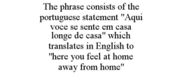 THE PHRASE CONSISTS OF THE PORTUGUESE STATEMENT "AQUI VOCE SE SENTE EM CASA LONGE DE CASA" WHICH TRANSLATES IN ENGLISH TO "HERE YOU FEEL AT HOME AWAY FROM HOME" trademark