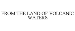 FROM THE LAND OF VOLCANIC WATERS trademark