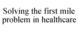 SOLVING THE FIRST MILE PROBLEM IN HEALTHCARE trademark