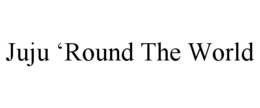 JUJU 'ROUND THE WORLD trademark