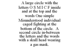 A LARGE CIRCLE WITH THE LETTERS O S M I C F INSIDE AND AT THE TOP AND THE WORDS ONE SIMPLE MISUNDERSTOOD INDIVIDUAL CAGED FIGHTING AT THE BOTTOM OF THE CIRCLE. A SECOND CIRCLE IN-BETWEEN THE LETTERS AND THE WORDS WITH A SKULL HEAD WEARING A GAS MASK. trademark