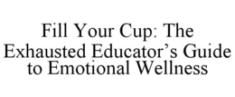 FILL YOUR CUP: THE EXHAUSTED EDUCATOR'S GUIDE TO EMOTIONAL WELLNESS trademark