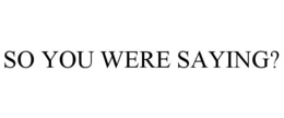 SO YOU WERE SAYING? trademark