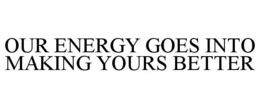 OUR ENERGY GOES INTO MAKING YOURS BETTER trademark