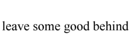 LEAVE SOME GOOD BEHIND trademark