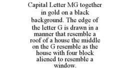 CAPITAL LETTER MG TOGETHER IN GOLD ON A BLACK BACKGROUND. THE EDGE OF THE LETTER G IS DRAWN IN A MANNER THAT RESEMBLE A ROOF OF A HOUSE THE MIDDLE ON THE G RESEMBLE AS THE HOUSE WITH FOUR BLOCK ALIENED TO RESEMBLE A WINDOW. trademark