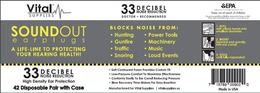 SOUND OUT EARPLUGS A LIFE-LINE TO PROTECTING YOUR HEARING HEALTH! 33 DECIBEL NOISE REDUCTION 10/15/ 42 DISPOSABLE PAIR WITH CASE DOCTOR RECOMMENDED BLOCKS NOISE FROM: HUNTING FISHING TRAFFIC SNORING POWER TOOLS MACHINERY MUSIC LOUD LOUD EVENTS SOFT CONTOURED FOAM PROVIDES CUSTOM FIT LOW-PRESSURE COMFORT TO MAXIMIZE EFFECTIVENESS CONFORMS EASILY TO EAR CANAL REDUCING PRESSURE SLOW RECOVERY TIME MAKES FOR EASY INSERTION MANUFACTURED FOR VITAL SUPPLIES WWW.VITALSUPPLIES.US EPA LABEL REQUIRED BY U.S EPA REGULATION 40CFR PART 211 SUB B KEEP OUT OF REACH OF CHILDREN THE ENVIRONMENTAL NOISE LEVELS AS MEASURED AT THE EAR IS 0-30. WHEN USED AS DIRECTED. (HIGHER NUMBER = GREATER EFFECTIVENESS) 1. ROLL WITH CLEAN HANDS INTO THE SMALLEST DIAMETER. 2. INSERT TAPERED END QUICKLY INTO THE EAR CANAL. 3. HOLD UNTIL FULLY EXPANDED MADE IN THE USA trademark