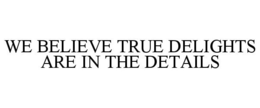 WE BELIEVE TRUE DELIGHTS ARE IN THE DETAILS trademark
