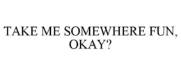 TAKE ME SOMEWHERE FUN, OKAY? trademark