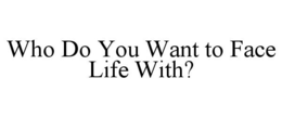 WHO DO YOU WANT TO FACE LIFE WITH? trademark