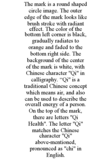 THE MARK IS A ROUND SHAPED CIRCLE IMAGE. THE OUTER EDGE OF THE MARK LOOKS LIKE BRUSH STROKE WITH RADIANT EFFECT. THE COLOR OF THE BOTTOM LEFT CORNER IS BLACK, GRADUALLY RADIATES TO ORANGE AND FADED TO THE BOTTOM RIGHT SIDE. THE BACKGROUND OF THE CENTER OF THE MARK IS WHITE, WITH CHINESE CHARACTER "QI" IN CALLIGRAPHY. "QI" IS A TRADITIONAL CHINESE CONCEPT WHICH MEANS AIR, AND ALSO CAN BE USED TO DESCRIBE THE OVERALL ENERGY OF A PERSON. ON THE TOP OF THE MARK, THERE ARE LETTERS "QI HEALTH". THE LETTER "QI" MATCHES THE CHINESE CHARACTER "QI" ABOVE-MENTIONED, PRONOUNCED AS "CHI" IN ENGLISH. trademark