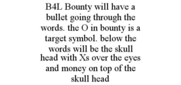 B4L BOUNTY WILL HAVE A BULLET GOING THROUGH THE WORDS. THE O IN BOUNTY IS A TARGET SYMBOL. BELOW THE WORDS WILL BE THE SKULL HEAD WITH XS OVER THE EYES AND MONEY ON TOP OF THE SKULL HEAD trademark