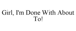 GIRL, I'M DONE WITH ABOUT TO! trademark