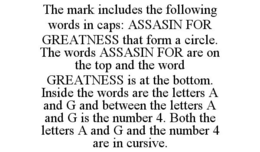 THE MARK INCLUDES THE FOLLOWING WORDS IN CAPS: ASSASIN FOR GREATNESS THAT FORM A CIRCLE. THE WORDS ASSASIN FOR ARE ON THE TOP AND THE WORD GREATNESS IS AT THE BOTTOM. INSIDE THE WORDS ARE THE LETTERS A AND G AND BETWEEN THE LETTERS A AND G IS THE NUMBER 4. BOTH THE LETTERS A AND G AND THE NUMBER 4 ARE IN CURSIVE. trademark