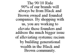 THE 90/10 RULE 90% OF OUR BRANDS WILL ALWAYS BE FROM BLACK AND BROWN OWNED AND FOUNDED COMPANIES. BY SHOPPING WITH US, YOU ARE WORKING TO ELEVATE THESE FOUNDERS AND ADDRESS THE MUCH BIGGER ISSUE OF ALLEVIATING SYSTEMIC RACISM BY BUILDING GENERATIONAL WEALTH IN THE BLACK AND BROWN COMMUNITY. trademark