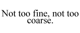 NOT TOO FINE, NOT TOO COARSE. trademark