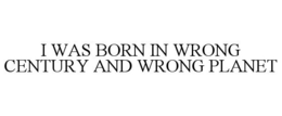 I WAS BORN IN WRONG CENTURY AND WRONG PLANET trademark
