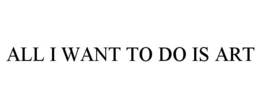 ALL I WANT TO DO IS ART trademark