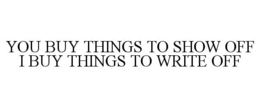 YOU BUY THINGS TO SHOW OFF I BUY THINGS TO WRITE OFF trademark