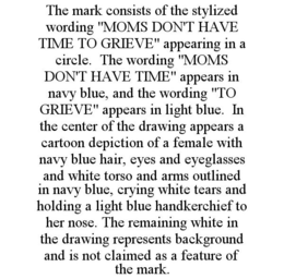 THE MARK CONSISTS OF THE STYLIZED WORDING "MOMS DON'T HAVE TIME TO GRIEVE" APPEARING IN A CIRCLE. THE WORDING "MOMS DON'T HAVE TIME" APPEARS IN NAVY BLUE, AND THE WORDING "TO GRIEVE" APPEARS IN LIGHT BLUE. IN THE CENTER OF THE DRAWING APPEARS A CARTOON DEPICTION OF A FEMALE WITH NAVY BLUE HAIR, EYES AND EYEGLASSES AND WHITE TORSO AND ARMS OUTLINED IN NAVY BLUE, CRYING WHITE TEARS AND HOLDING A LIGHT BLUE HANDKERCHIEF TO HER NOSE. THE REMAINING WHITE IN THE DRAWING REPRESENTS BACKGROUND AND IS NOT CLAIMED AS A FEATURE OF THE MARK. trademark