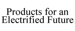 PRODUCTS FOR AN ELECTRIFIED FUTURE trademark
