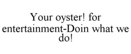 YOUR OYSTER! FOR ENTERTAINMENT-DOIN WHAT WE DO! trademark