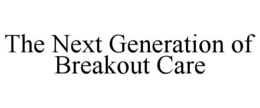 THE NEXT GENERATION OF BREAKOUT CARE trademark
