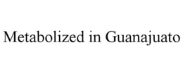 METABOLIZED IN GUANAJUATO trademark