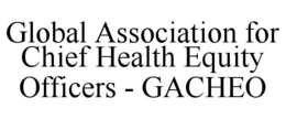 GLOBAL ASSOCIATION FOR CHIEF HEALTH EQUITY OFFICERS - GACHEO trademark