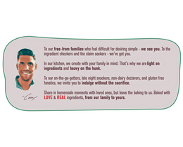 TO OUR FREE-FROM FAMILIES WHO FEEL DIFFICULT FOR DESIRING SIMPLE - WE SEE YOU. TO THE INGREDIENT CHECKERS AND THE CLAIM SEEKERS - WE'VE GOT YOU. IN OUR KITCHEN, WE CREATE WITH YOUR FAMILY IN MIND. THAT'S WHY WE ARE LIGHT ON INGREDIENTS AND HEAVY ON THE HUNK. TO OUR ON-THE-GO-GETTERS, LATE NIGHT SNACKERS, NON-DAIRY DECLARERS, AND GLUTEN FREE FANATICS, WE INVITE YOU TO INDULGE WITHOUT THE SACRIFICE. SHARE IN HOMEMADE MOMENTS WITH LOVED ONES, BUT LEAVE THE BAKING TO US. BAKED WITH LOVE & REAL INGREDIENTS, FROM OUR FAMILY TO YOURS. CASEY trademark
