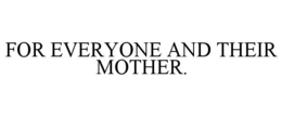 FOR EVERYONE AND THEIR MOTHER. trademark
