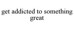 GET ADDICTED TO SOMETHING GREAT trademark