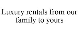 LUXURY RENTALS FROM OUR FAMILY TO YOURS trademark